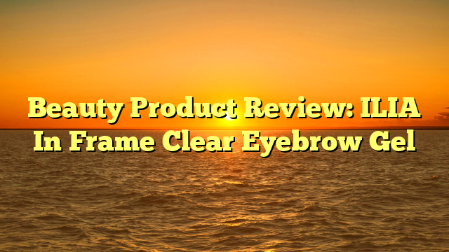 Beauty Product Review: ILIA In Frame Clear Eyebrow Gel